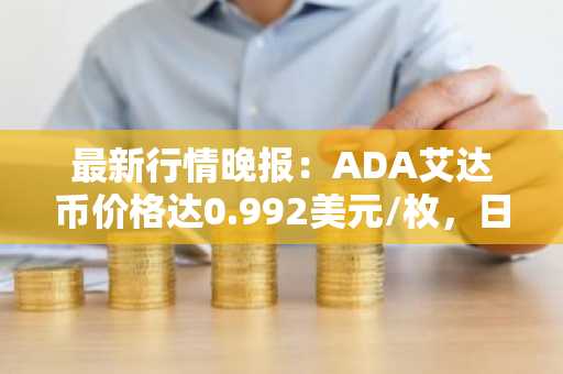 最新行情晚报：ADA艾达币价格达0.992美元/枚，日内跌幅-3.78%