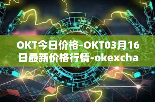OKT今日价格-OKT03月16日最新价格行情-okexchain最新走势消息
