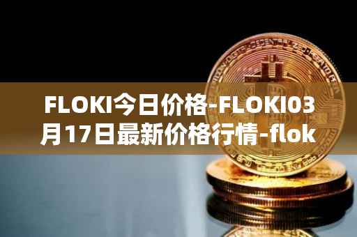 FLOKI今日价格-FLOKI03月17日最新价格行情-floki-inu最新走势消息