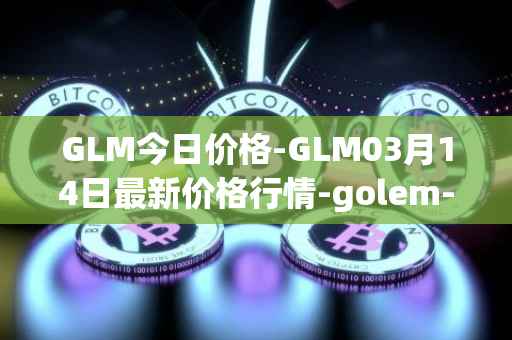 GLM今日价格-GLM03月14日最新价格行情-golem-network-tokens最新走势消息
