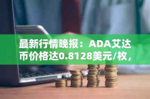 最新行情晚报：ADA艾达币价格达0.8128美元/枚，日内跌幅-2.01%