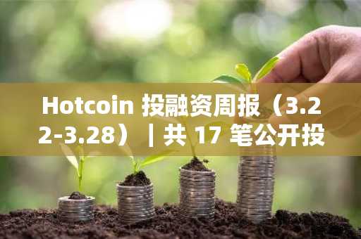 Hotcoin 投融资周报（3.22-3.28）｜共 17 笔公开投融资事件，融资数据下滑