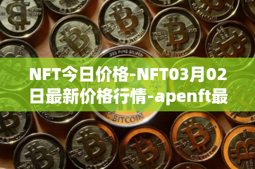 NFT今日价格-NFT03月02日最新价格行情-apenft最新走势消息