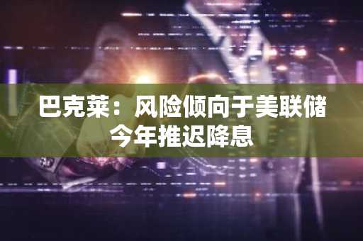 巴克莱：风险倾向于美联储今年推迟降息