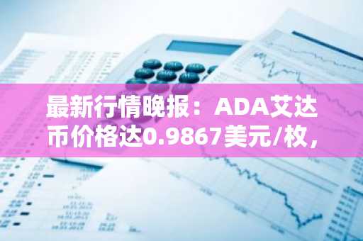 最新行情晚报：ADA艾达币价格达0.9867美元/枚，日内跌幅-3.60%