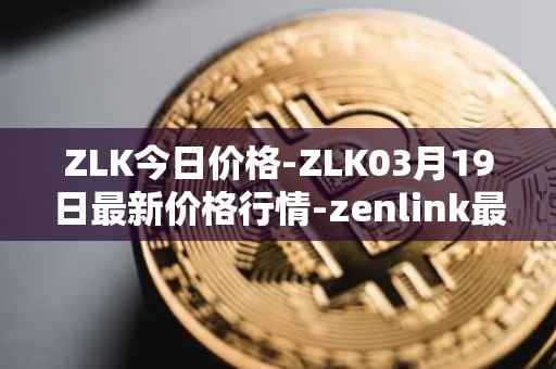 ZLK今日价格-ZLK03月19日最新价格行情-zenlink最新走势消息