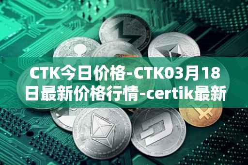 CTK今日价格-CTK03月18日最新价格行情-certik最新走势消息