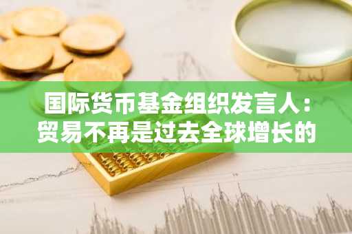 国际货币基金组织发言人：贸易不再是过去全球增长的引擎，并且一直在下降