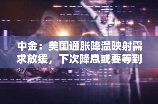 中金：美国通胀降温映射需求放缓，下次降息或要等到第三季度