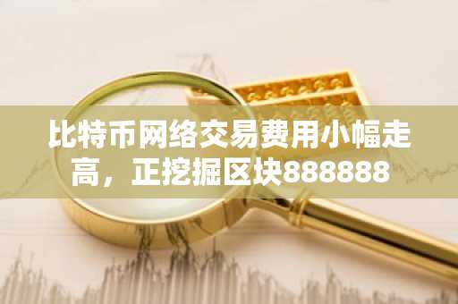 比特币网络交易费用小幅走高，正挖掘区块888888