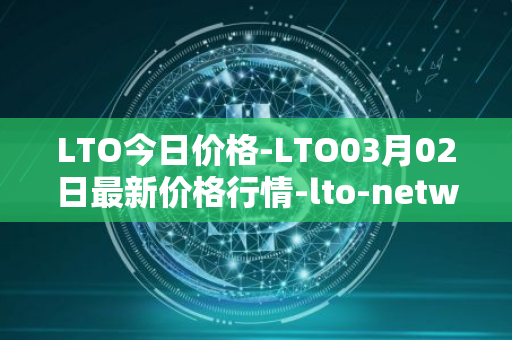 LTO今日价格-LTO03月02日最新价格行情-lto-network最新走势消息