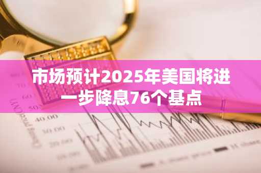 市场预计2025年美国将进一步降息76个基点