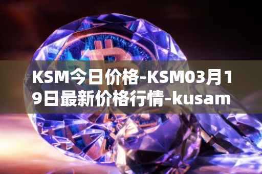 KSM今日价格-KSM03月19日最新价格行情-kusama最新走势消息