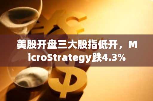 美股开盘三大股指低开，MicroStrategy跌4.3%