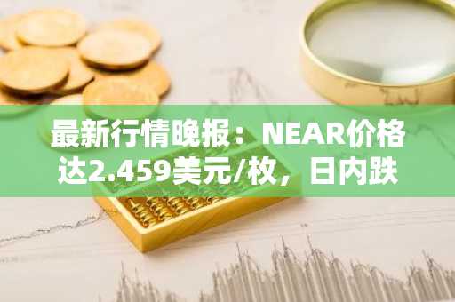 最新行情晚报：NEAR价格达2.459美元/枚，日内跌幅-3.64%