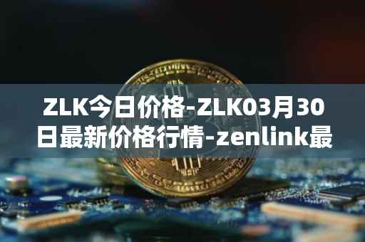 ZLK今日价格-ZLK03月30日最新价格行情-zenlink最新走势消息