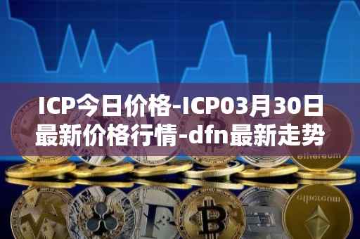ICP今日价格-ICP03月30日最新价格行情-dfn最新走势消息