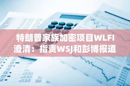 特朗普家族加密项目WLFI澄清：指责WSJ和彭博报道不实，称其有损加密行业