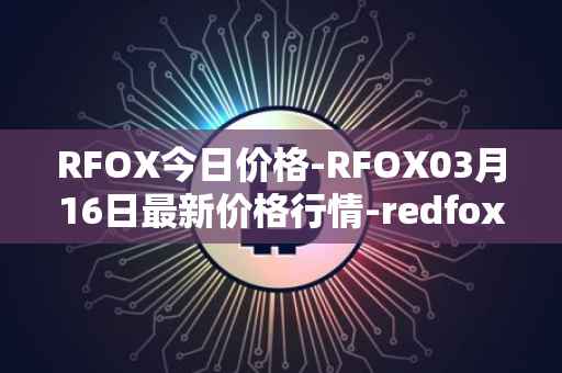 RFOX今日价格-RFOX03月16日最新价格行情-redfox-labs最新走势消息