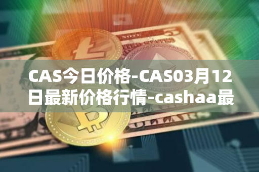 CAS今日价格-CAS03月12日最新价格行情-cashaa最新走势消息
