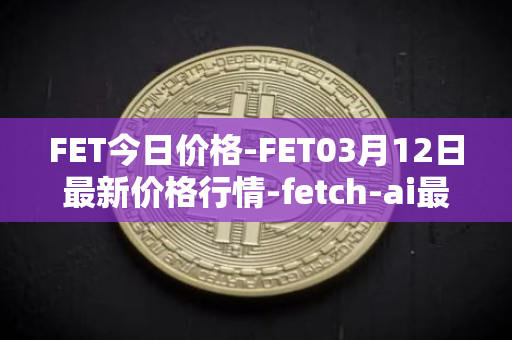FET今日价格-FET03月12日最新价格行情-fetch-ai最新走势消息