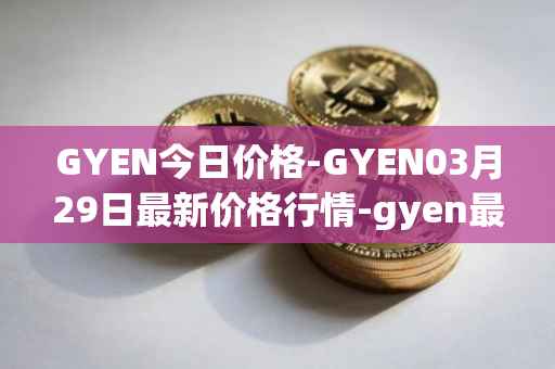GYEN今日价格-GYEN03月29日最新价格行情-gyen最新走势消息