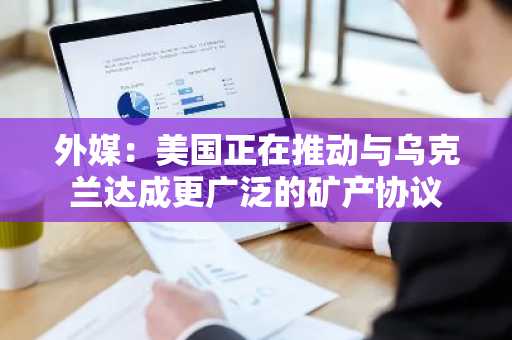 外媒：美国正在推动与乌克兰达成更广泛的矿产协议