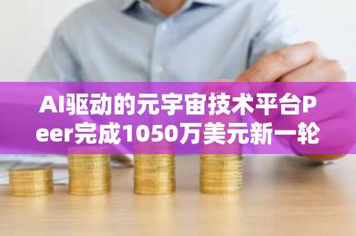 AI驱动的元宇宙技术平台Peer完成1050万美元新一轮融资