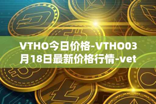 VTHO今日价格-VTHO03月18日最新价格行情-vethor-token最新走势消息