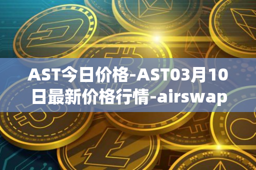 AST今日价格-AST03月10日最新价格行情-airswap最新走势消息