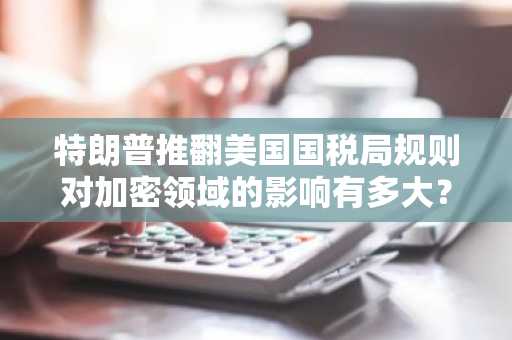特朗普推翻美国国税局规则对加密领域的影响有多大？