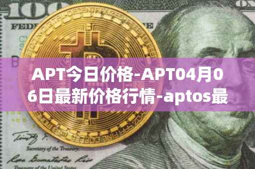 APT今日价格-APT04月06日最新价格行情-aptos最新走势消息