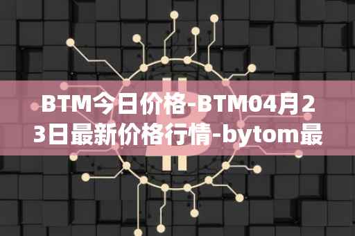 BTM今日价格-BTM04月23日最新价格行情-bytom最新走势消息