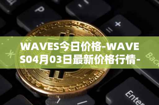 WAVES今日价格-WAVES04月03日最新价格行情-waves最新走势消息