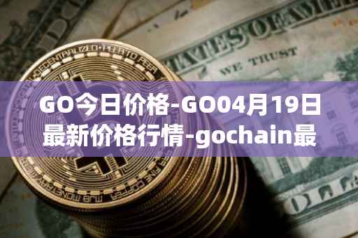 GO今日价格-GO04月19日最新价格行情-gochain最新走势消息
