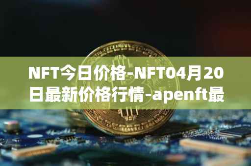 NFT今日价格-NFT04月20日最新价格行情-apenft最新走势消息