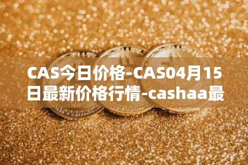 CAS今日价格-CAS04月15日最新价格行情-cashaa最新走势消息
