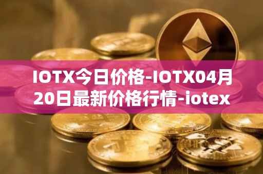 IOTX今日价格-IOTX04月20日最新价格行情-iotex最新走势消息