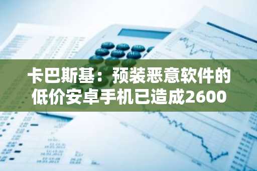 卡巴斯基：预装恶意软件的低价安卓手机已造成2600起加密货币盗窃案
