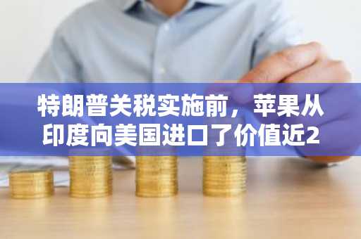 特朗普关税实施前，苹果从印度向美国进口了价值近20亿美元的iPhone