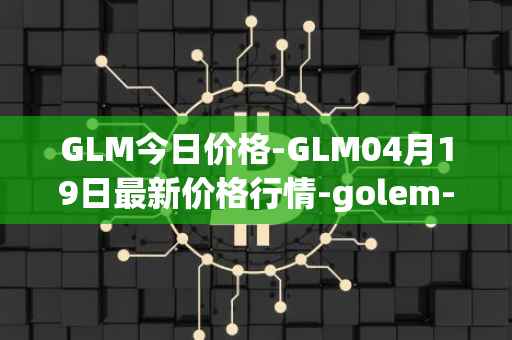 GLM今日价格-GLM04月19日最新价格行情-golem-network-tokens最新走势消息
