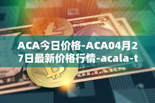 ACA今日价格-ACA04月27日最新价格行情-acala-token最新走势消息