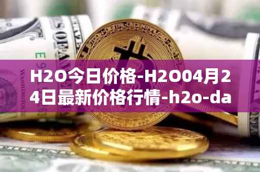 H2O今日价格-H2O04月24日最新价格行情-h2o-dao最新走势消息