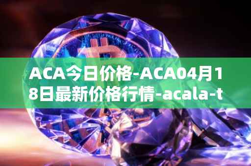 ACA今日价格-ACA04月18日最新价格行情-acala-token最新走势消息