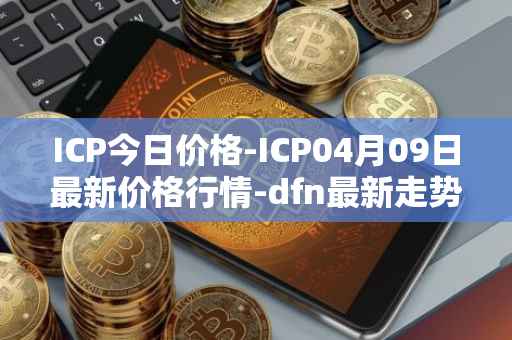 ICP今日价格-ICP04月09日最新价格行情-dfn最新走势消息