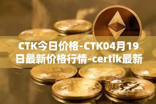 CTK今日价格-CTK04月19日最新价格行情-certik最新走势消息