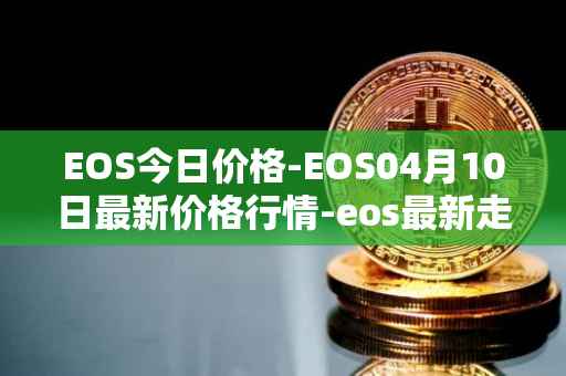 EOS今日价格-EOS04月10日最新价格行情-eos最新走势消息