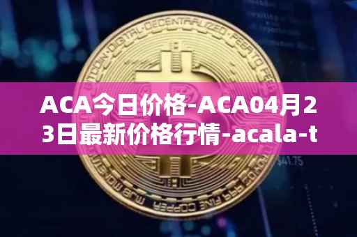 ACA今日价格-ACA04月23日最新价格行情-acala-token最新走势消息