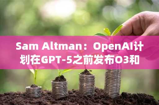 Sam Altman：OpenAI计划在GPT-5之前发布O3和O4-Mini