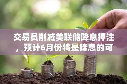 交易员削减美联储降息押注，预计6月份将是降息的可能开始时点